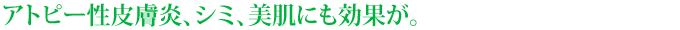 アトピー性皮膚炎、シミ、美肌にも効果が。