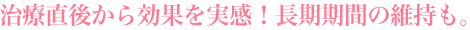 治療直後から効果を実感!長期期間の維持も。