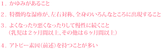 1. かゆみがあること 2. 特徴的な湿疹が、左右対称、全身のいろんなところに出現すること 3. よくなったり悪くなったりして慢性に続くこと(乳児は2ヶ月間以上、その他は6ヶ月間以上) 4. アトピー素因(前述)を持つことが多い